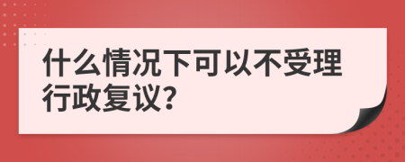 什么情况下可以不受理行政复议？