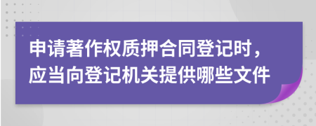 申请著作权质押合同登记时，应当向登记机关提供哪些文件