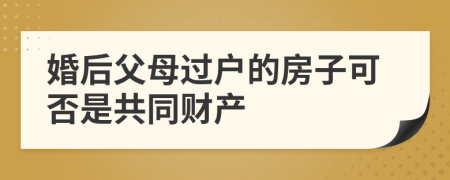 婚后父母过户的房子可否是共同财产