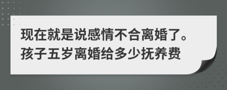 现在就是说感情不合离婚了。孩子五岁离婚给多少抚养费