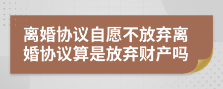 离婚协议自愿不放弃离婚协议算是放弃财产吗