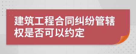 建筑工程合同纠纷管辖权是否可以约定