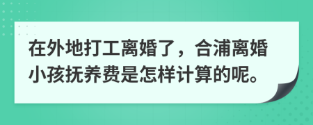 在外地打工离婚了，合浦离婚小孩抚养费是怎样计算的呢。