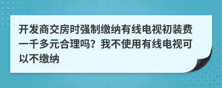 开发商交房时强制缴纳有线电视初装费一千多元合理吗？我不使用有线电视可以不缴纳