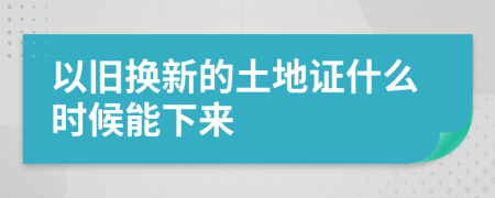 以旧换新的土地证什么时候能下来