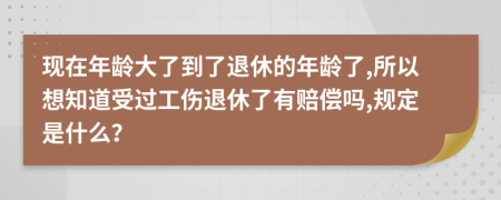 现在年龄大了到了退休的年龄了,所以想知道受过工伤退休了有赔偿吗,规定是什么？