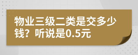 物业三级二类是交多少钱？听说是0.5元