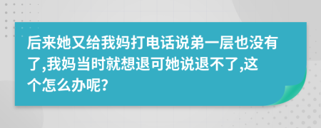 后来她又给我妈打电话说弟一层也没有了,我妈当时就想退可她说退不了,这个怎么办呢？