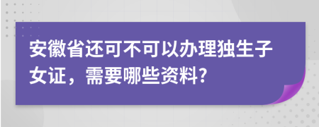 安徽省还可不可以办理独生子女证，需要哪些资料?