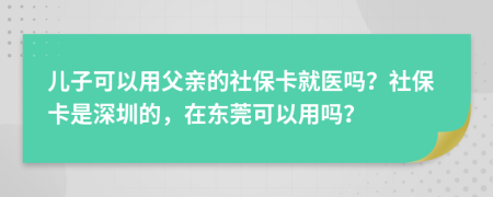 儿子可以用父亲的社保卡就医吗？社保卡是深圳的，在东莞可以用吗？