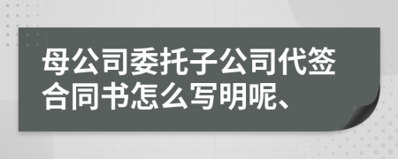 母公司委托子公司代签合同书怎么写明呢、