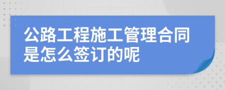 公路工程施工管理合同是怎么签订的呢