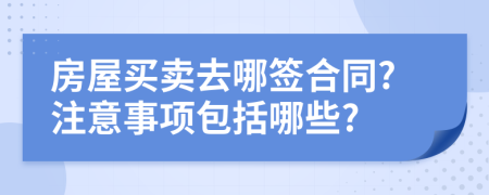 房屋买卖去哪签合同?注意事项包括哪些?