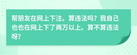 帮朋友在网上下注。算违法吗？我自己也也在网上下了两万以上。算不算违法呀？