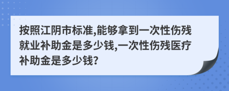 按照江阴市标准,能够拿到一次性伤残就业补助金是多少钱,一次性伤残医疗补助金是多少钱？