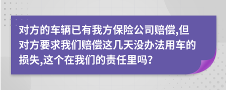 对方的车辆已有我方保险公司赔偿,但对方要求我们赔偿这几天没办法用车的损失,这个在我们的责任里吗？