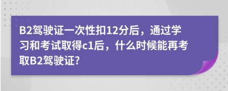 B2驾驶证一次性扣12分后，通过学习和考试取得c1后，什么时候能再考取B2驾驶证?