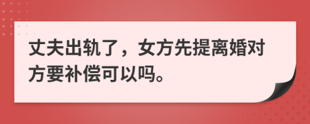 丈夫出轨了，女方先提离婚对方要补偿可以吗。