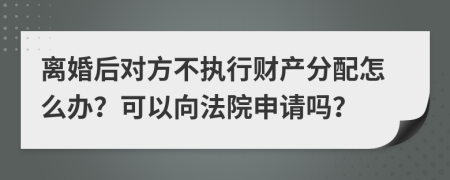 离婚后对方不执行财产分配怎么办？可以向法院申请吗？