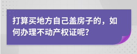 打算买地方自己盖房子的，如何办理不动产权证呢？