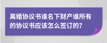 离婚协议书谁名下财产谁所有的协议书应该怎么签订的？