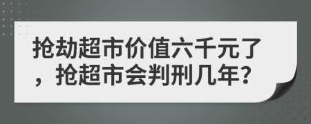 抢劫超市价值六千元了，抢超市会判刑几年？