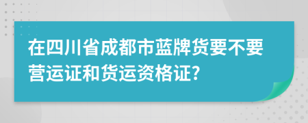 在四川省成都市蓝牌货要不要营运证和货运资格证?