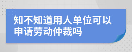 知不知道用人单位可以申请劳动仲裁吗