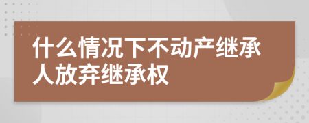 什么情况下不动产继承人放弃继承权