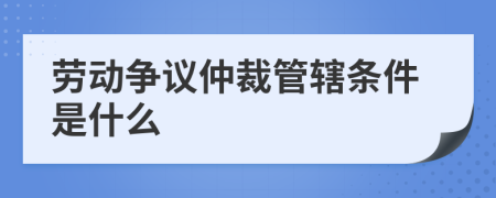 劳动争议仲裁管辖条件是什么