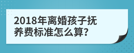 2018年离婚孩子抚养费标准怎么算？