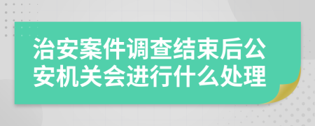 治安案件调查结束后公安机关会进行什么处理