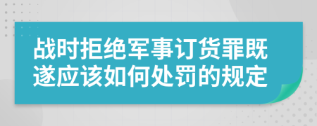 战时拒绝军事订货罪既遂应该如何处罚的规定