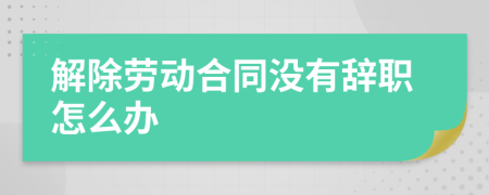 解除劳动合同没有辞职怎么办