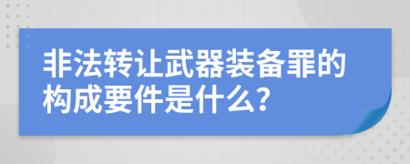 非法转让武器装备罪的构成要件是什么？