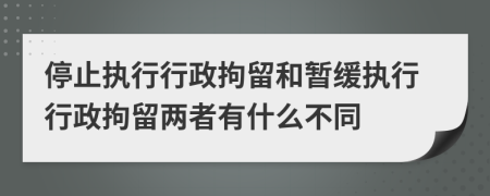 停止执行行政拘留和暂缓执行行政拘留两者有什么不同