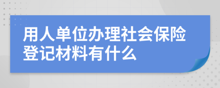 用人单位办理社会保险登记材料有什么