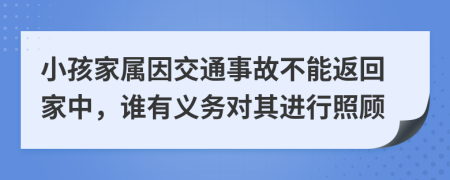 小孩家属因交通事故不能返回家中，谁有义务对其进行照顾