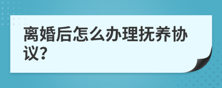 离婚后怎么办理抚养协议？