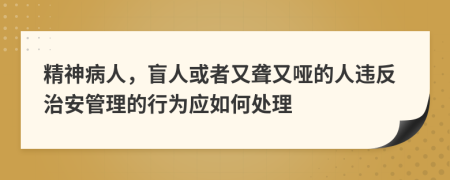 精神病人，盲人或者又聋又哑的人违反治安管理的行为应如何处理
