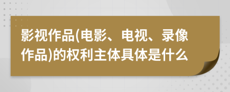 影视作品(电影、电视、录像作品)的权利主体具体是什么