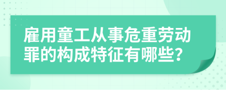 雇用童工从事危重劳动罪的构成特征有哪些？