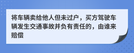 将车辆卖给他人但未过户，买方驾驶车辆发生交通事故并负有责任的，由谁来赔偿