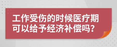 工作受伤的时候医疗期可以给予经济补偿吗？