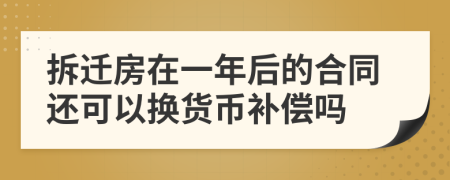 拆迁房在一年后的合同还可以换货币补偿吗
