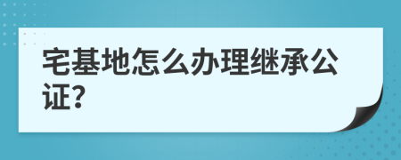 宅基地怎么办理继承公证？