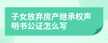 子女放弃房产继承权声明书公证怎么写