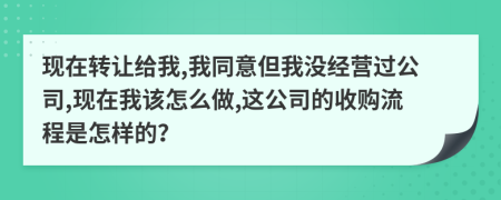 现在转让给我,我同意但我没经营过公司,现在我该怎么做,这公司的收购流程是怎样的？