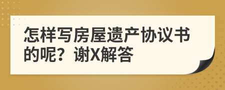 怎样写房屋遗产协议书的呢？谢X解答