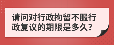 请问对行政拘留不服行政复议的期限是多久？